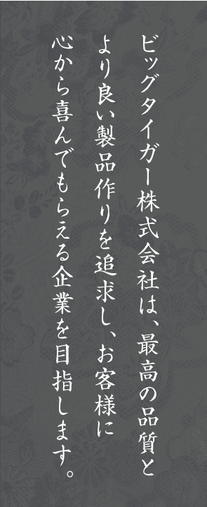 ビッグタイガー株式会社は、最高の品質とより良い製品作りを追求し、お客様に心から喜んでもらえる企業を目指します。